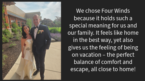 Our Wedding Day was everything we dreamed of, and Four Winds made it all possible. Every member of the staff went above and beyond to make us feel cared for. Every detail was handled flawlessly and every space on the resort was beautiful. We could not have asked for a better experience. Thank you Four Winds and especially Richelle for making our wedding weekend the best time of our lives!”